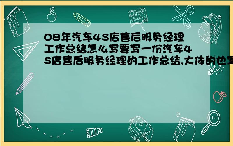 08年汽车4S店售后服务经理工作总结怎么写要写一份汽车4S店售后服务经理的工作总结,大体的也写,一点思路都没有啊,好的追加分.工作职责就是接车.现场解决客户抱怨.如果做过这行业都知道.