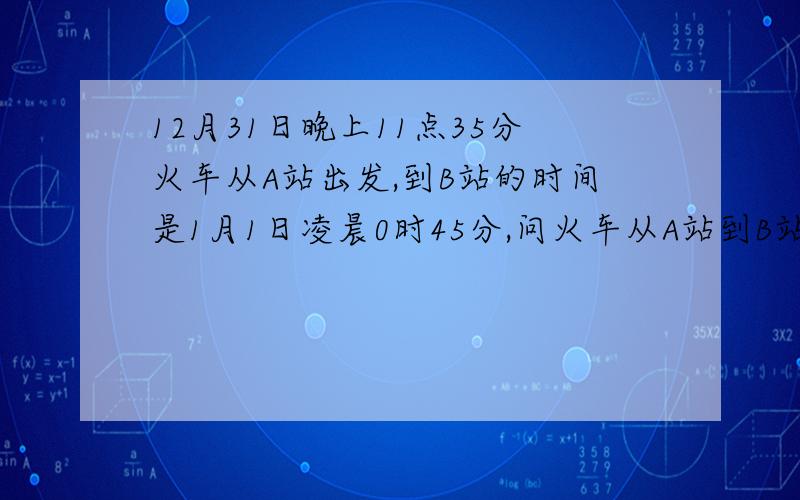 12月31日晚上11点35分火车从A站出发,到B站的时间是1月1日凌晨0时45分,问火车从A站到B站的时间是多少?（用有理数减法运算列式并计算）谢各位大哥大姐解一下用有理数减法运算列式并计算