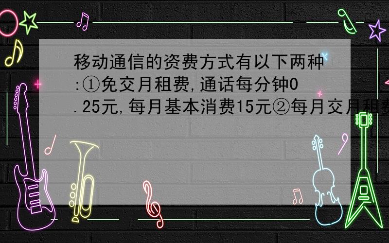 移动通信的资费方式有以下两种:①免交月租费,通话每分钟0.25元,每月基本消费15元②每月交月租费18元,通话每分钟0.1元.请你算一算：每日通话时间为100分钟和200分钟,选择哪种资费比较划算