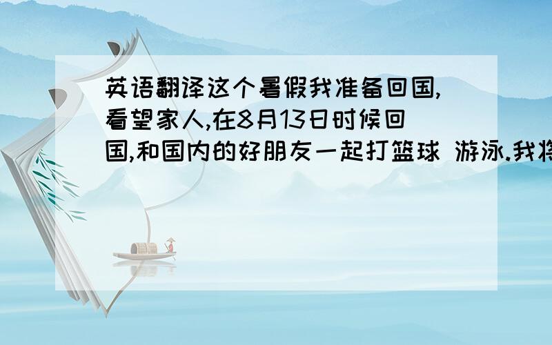 英语翻译这个暑假我准备回国,看望家人,在8月13日时候回国,和国内的好朋友一起打篮球 游泳.我将在国内逗留3个礼拜,预计在 9月5日回到日本,准备新学期.（不一定要每个字都对,只要自然的英