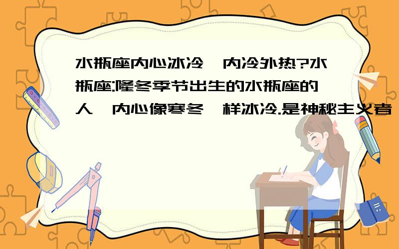 水瓶座内心冰冷,内冷外热?水瓶座:隆冬季节出生的水瓶座的人,内心像寒冬一样冰冷.是神秘主义者、发明家及革新者.他们慷慨大方,能屈能伸,思想开放,好奇心重.做事迅速,决定了就立刻动手