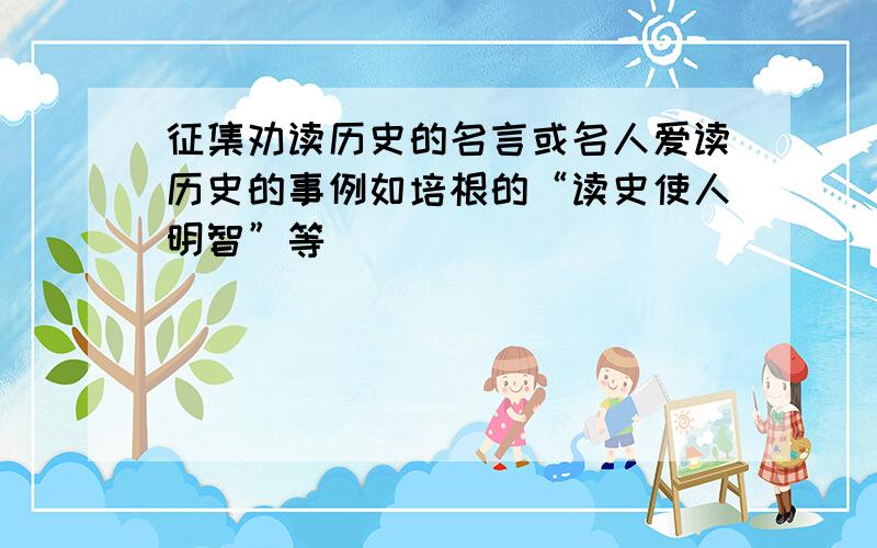 征集劝读历史的名言或名人爱读历史的事例如培根的“读史使人明智”等