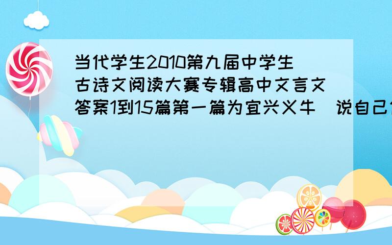 当代学生2010第九届中学生古诗文阅读大赛专辑高中文言文答案1到15篇第一篇为宜兴义牛（说自己做的人别回答,否则将受到投诉）,回答正确的将再有50的奖励