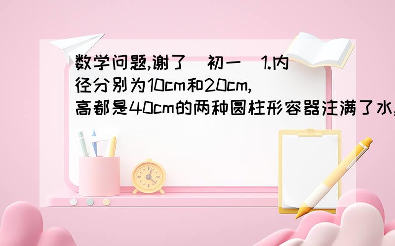 数学问题,谢了（初一）1.内径分别为10cm和20cm,高都是40cm的两种圆柱形容器注满了水,若将水都倒入内径为40cm,高为15cm的圆柱形玻璃盘容器中,水会溢出这个容器吗?（1）如果水溢出容器,那可以