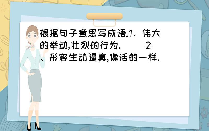 根据句子意思写成语.1、伟大的举动,壮烈的行为.（） 2、形容生动逼真,像活的一样.（）