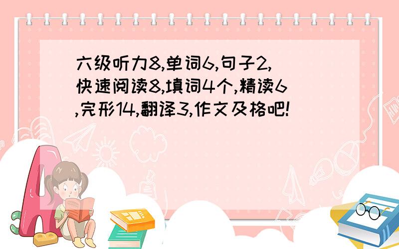 六级听力8,单词6,句子2,快速阅读8,填词4个,精读6,完形14,翻译3,作文及格吧!