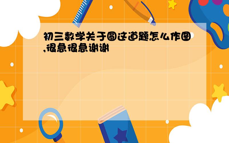 初三数学关于圆这道题怎么作图,很急很急谢谢