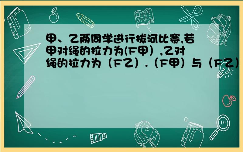 甲、乙两同学进行拔河比赛,若甲对绳的拉力为(F甲）,乙对绳的拉力为（F乙）.（F甲）与（F乙）均沿绳子方向.比赛中绳子做匀速直线运动,最后甲取胜.绳重不计,则绳子受到的拉力（F甲)、（F