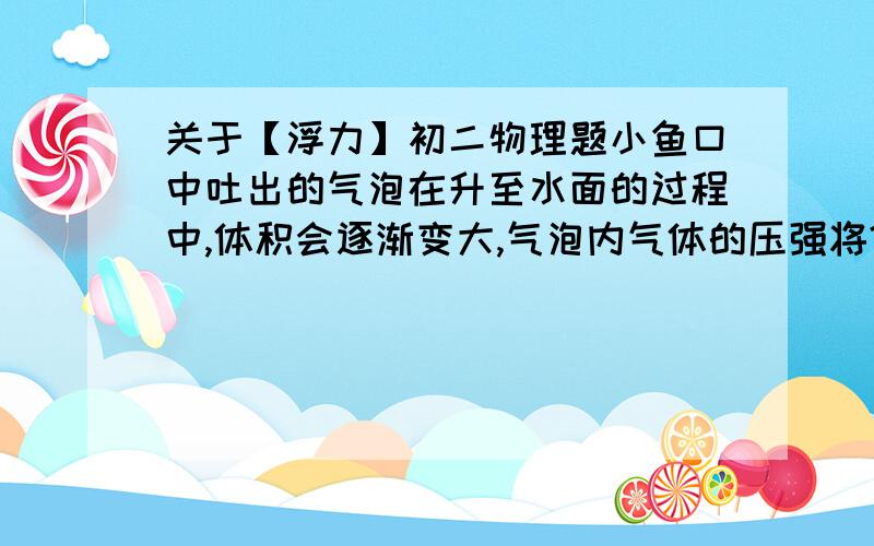 关于【浮力】初二物理题小鱼口中吐出的气泡在升至水面的过程中,体积会逐渐变大,气泡内气体的压强将?,气泡受到水的浮力将?顺便帮忙解释一下~那啥压强为什么变小？