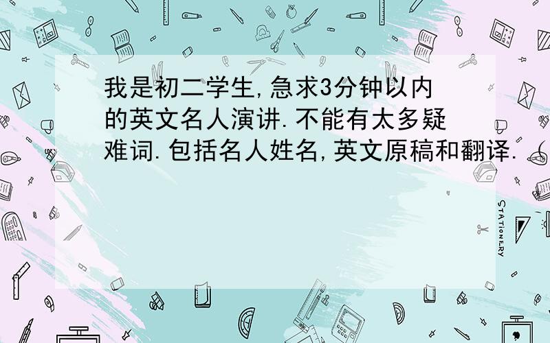 我是初二学生,急求3分钟以内的英文名人演讲.不能有太多疑难词.包括名人姓名,英文原稿和翻译.（最好能有视频）（好的加追分）