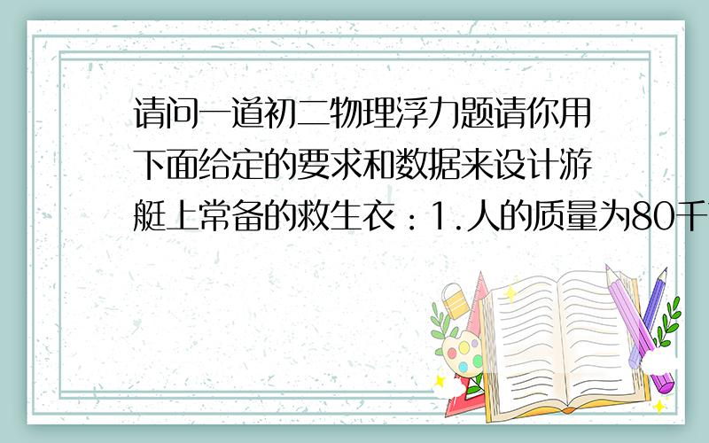 请问一道初二物理浮力题请你用下面给定的要求和数据来设计游艇上常备的救生衣：1.人的质量为80千克；2.穿上该救生衣的人有10%的体积露出水面；3.发泡材料的密度为0.01×1000千克/立方米；