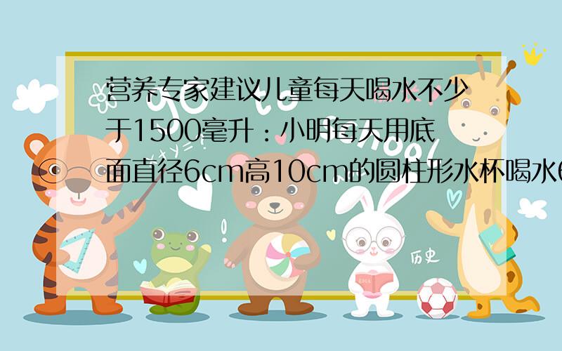 营养专家建议儿童每天喝水不少于1500毫升：小明每天用底面直径6cm高10cm的圆柱形水杯喝水6杯达到要求了吗?