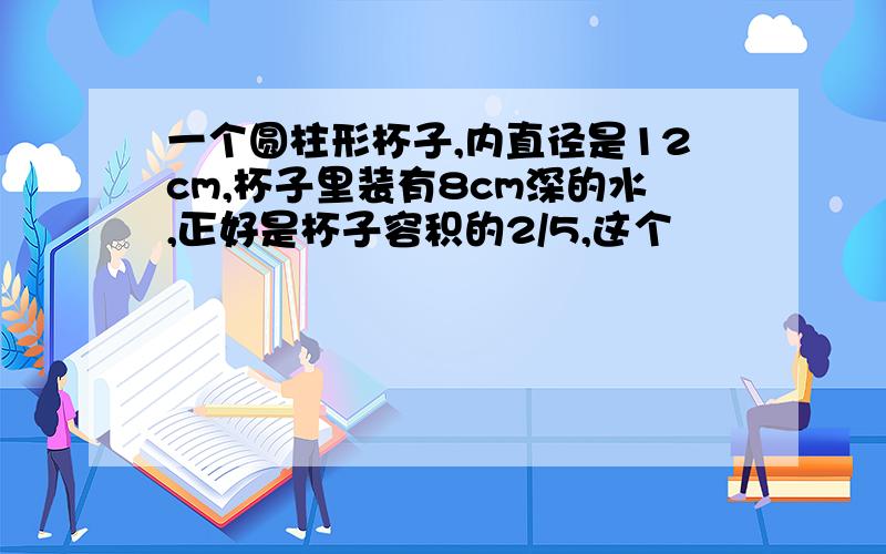 一个圆柱形杯子,内直径是12cm,杯子里装有8cm深的水,正好是杯子容积的2/5,这个