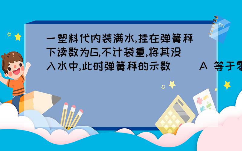 一塑料代内装满水,挂在弹簧秤下读数为G,不计袋重,将其没入水中,此时弹簧秤的示数（ ）A 等于零 B 大于G C 等于G D 小于G ,但不等于零