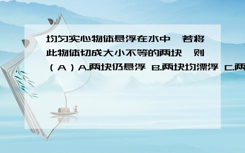 均匀实心物体悬浮在水中,若将此物体切成大小不等的两块,则（A）A.两块仍悬浮 B.两块均漂浮 C.两块均下沉到水底 D.大的一块下沉,小的一块上浮这道题我选错了,但看到是选A的时候,我认为应