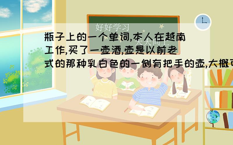 瓶子上的一个单词,本人在越南工作,买了一壶酒,壶是以前老式的那种乳白色的一侧有把手的壶,大概可以装10升,20升的那种.外面写着几个字母,大概是BIBRAUN还是BIBARUN,酒师要下口的嘛,所以想知