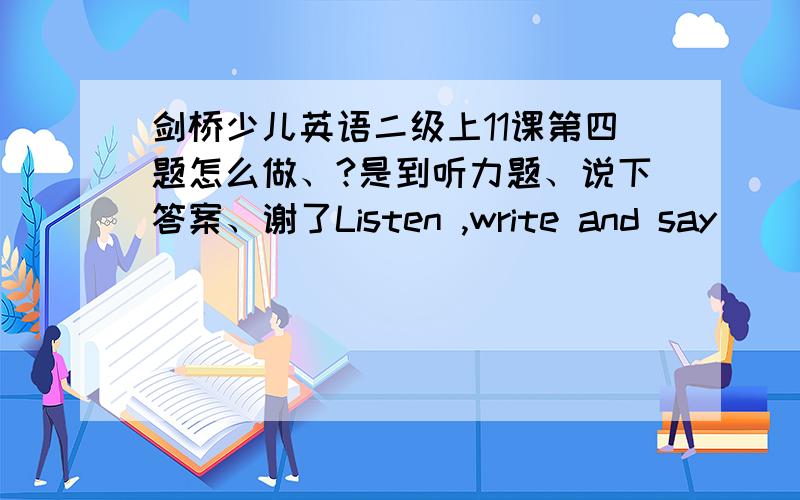 剑桥少儿英语二级上11课第四题怎么做、?是到听力题、说下答案、谢了Listen ,write and say