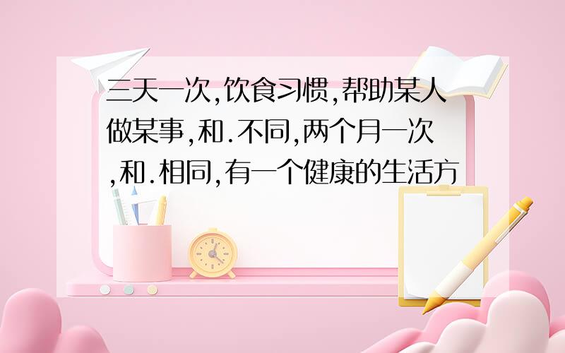 三天一次,饮食习惯,帮助某人做某事,和.不同,两个月一次,和.相同,有一个健康的生活方