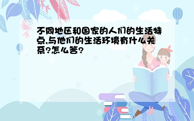 不同地区和国家的人们的生活特点,与他们的生活环境有什么关系?怎么答?