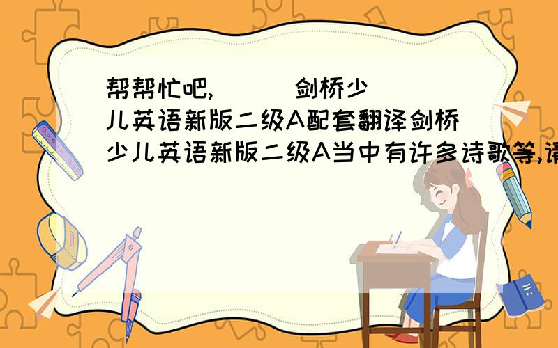 帮帮忙吧,      剑桥少儿英语新版二级A配套翻译剑桥少儿英语新版二级A当中有许多诗歌等,请问有没有配套翻译?就是每个单元每个模块的汉语翻译.急用,谢谢,从第82也开始就可以.参考书的网