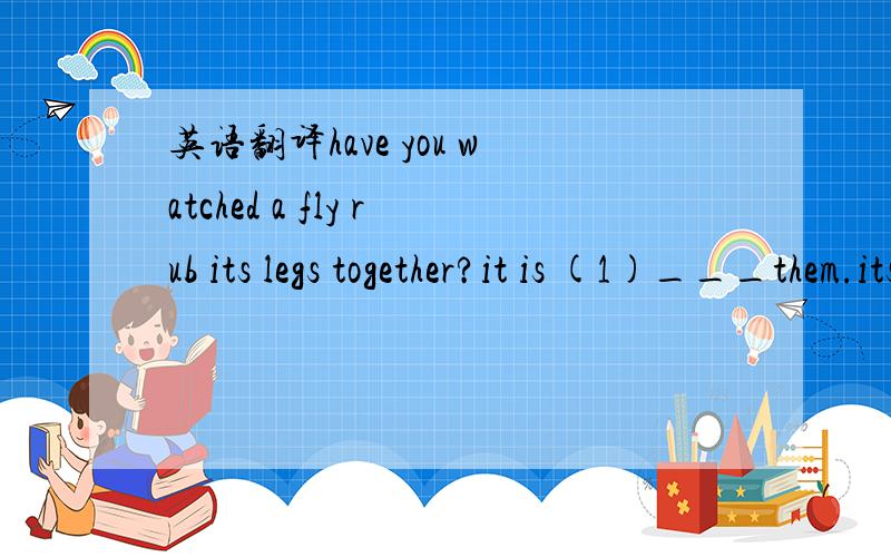 英语翻译have you watched a fly rub its legs together?it is (1)___them.its legs and body are all cover in (2)____and from time to time it likes to stop on food and fruits.you only have to think of all the dirty (3)___that a fly has been before it(