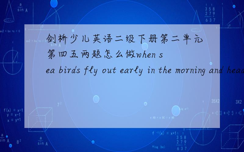 剑桥少儿英语二级下册第二单元第四五两题怎么做when sea birds fly out early in the morning and head for the sea,it means …还有第五题