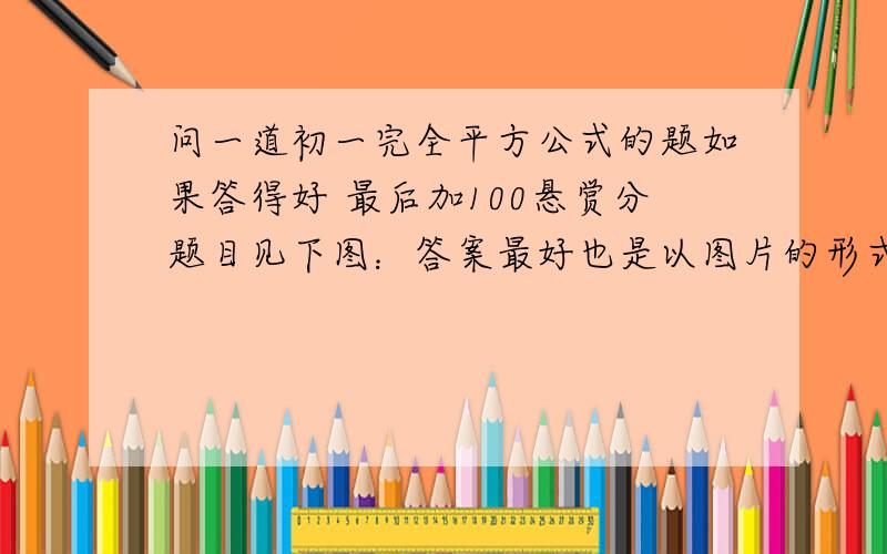 问一道初一完全平方公式的题如果答得好 最后加100悬赏分题目见下图：答案最好也是以图片的形式 展现出来 方便看