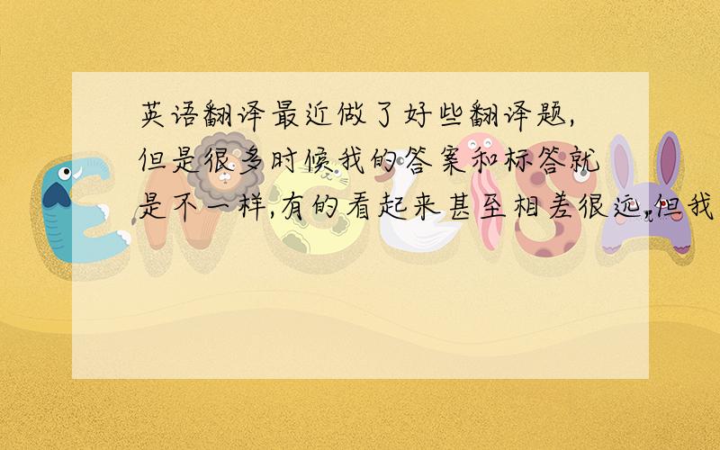 英语翻译最近做了好些翻译题,但是很多时候我的答案和标答就是不一样,有的看起来甚至相差很远,但我觉得我翻译地也是对的.我想请问做翻译题时如何才能使自己的答案更为准确?题目往往