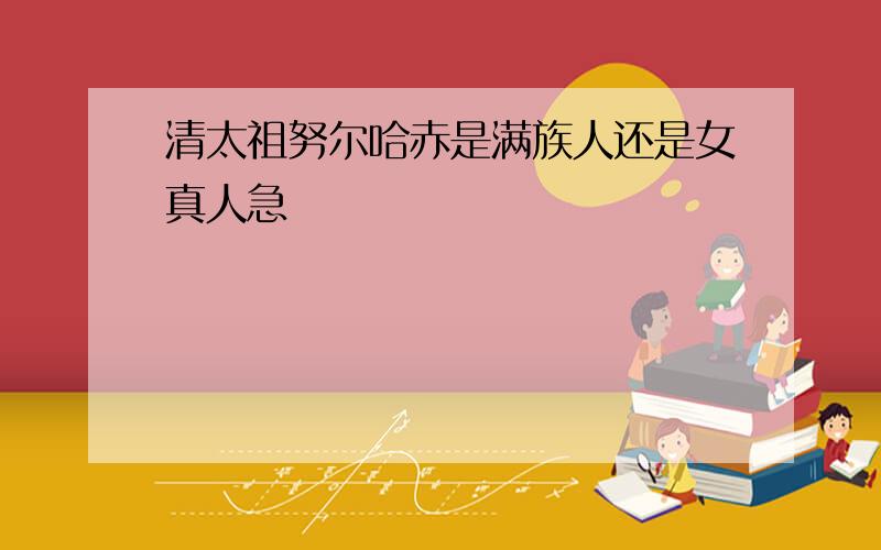 清太祖努尔哈赤是满族人还是女真人急