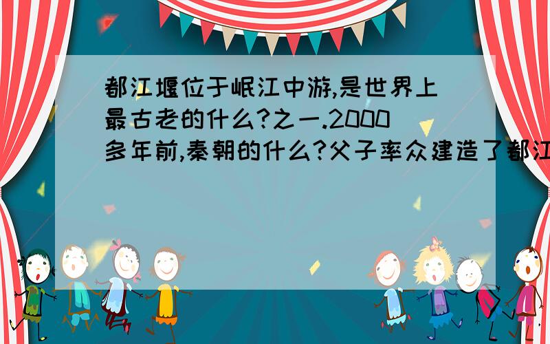 都江堰位于岷江中游,是世界上最古老的什么?之一.2000多年前,秦朝的什么?父子率众建造了都江堰