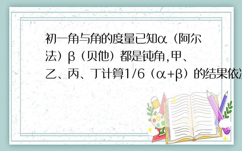 初一角与角的度量已知α（阿尔法）β（贝他）都是钝角,甲、乙、丙、丁计算1/6（α+β）的结果依次为26°,50°,72°,89°,其中包含正确的结果,那么你认为正确的结果可能会是谁给出的?说出你的