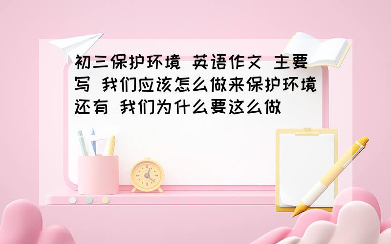 初三保护环境 英语作文 主要写 我们应该怎么做来保护环境还有 我们为什么要这么做