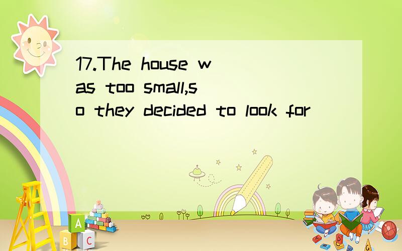 17.The house was too small,so they decided to look for ______ else.A.something\x05\x05B.anything \x05\x05\x05C.nothing \x05\x05\x05D.somebody