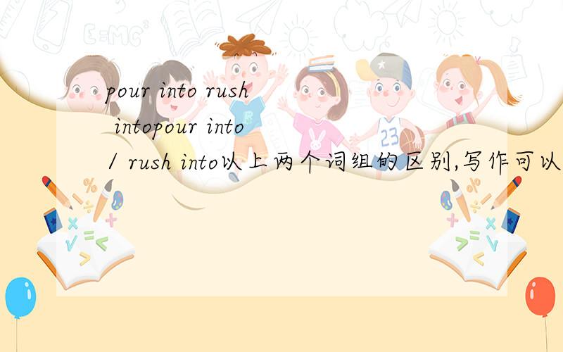 pour into rush intopour into/ rush into以上两个词组的区别,写作可以互换么.GOOGLE能直接代替search