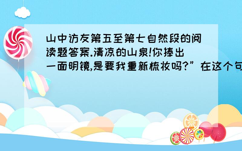 山中访友第五至第七自然段的阅读题答案.清凉的山泉!你捧出一面明镜,是要我重新梳妆吗?”在这个句子中,作者用了第（ ）人称来写,像与朋友交谈,让读者读起来倍感（ ）、（ ）；还运用了