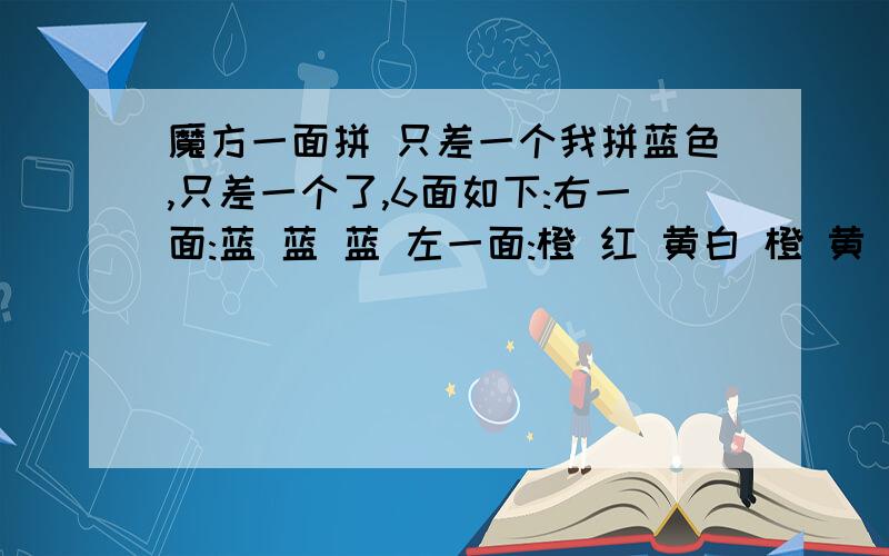 魔方一面拼 只差一个我拼蓝色,只差一个了,6面如下:右一面:蓝 蓝 蓝 左一面:橙 红 黄白 橙 黄 蓝 蓝 蓝 黄 白 绿 绿 黄 白 蓝 黄 蓝 红 蓝 绿绿 绿 黄