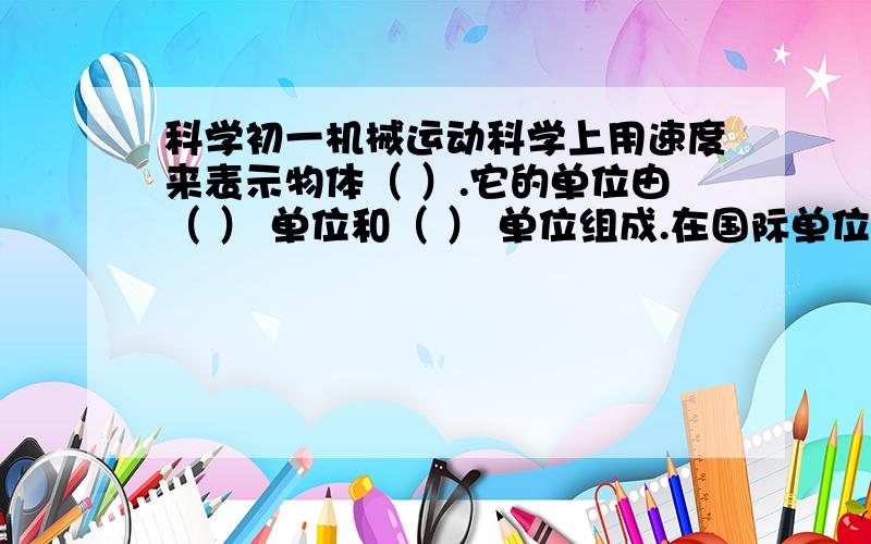 科学初一机械运动科学上用速度来表示物体（ ）.它的单位由（ ） 单位和（ ） 单位组成.在国际单位制中,速度的单位是（ ） ,读做（ ） .在匀速直线运动中,速度等于运动物体在（ ） 里通