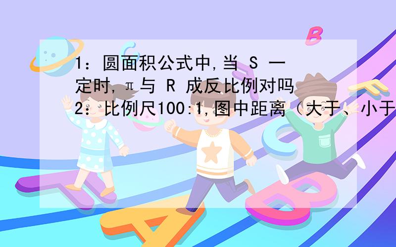 1：圆面积公式中,当 S 一定时,π与 R 成反比例对吗2：比例尺100:1,图中距离（大于、小于）实际距离3：长200米,宽150米,画本上,选着的比例尺是（200分之1、2000分之1、200000分之1）4;一个地图线段