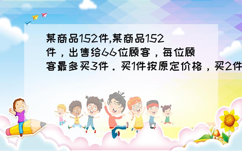 某商品152件,某商品152件，出售给66位顾客，每位顾客最多买3件。买1件按原定价格，买2件降价10％，买3件降价20％.最后结算，平均每件恰好按原价的85％出售，那么买三件的顾客有多少人？