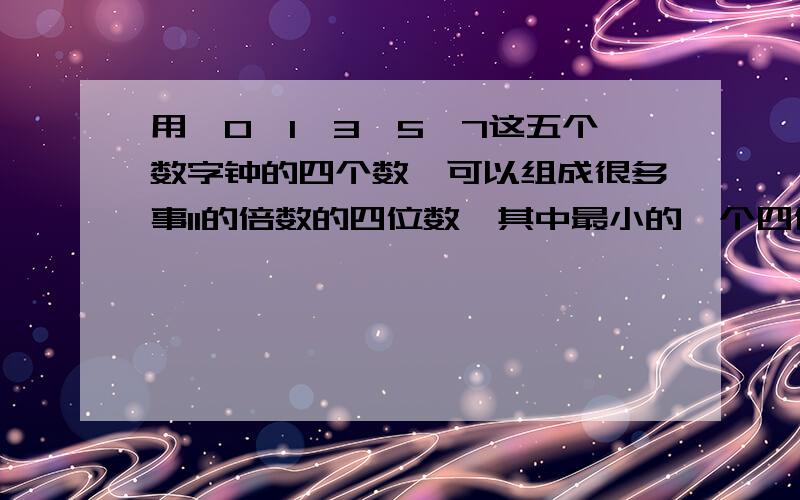 用,0、1、3、5、7这五个数字钟的四个数,可以组成很多事11的倍数的四位数,其中最小的一个四位数知多少?到底是多少啊