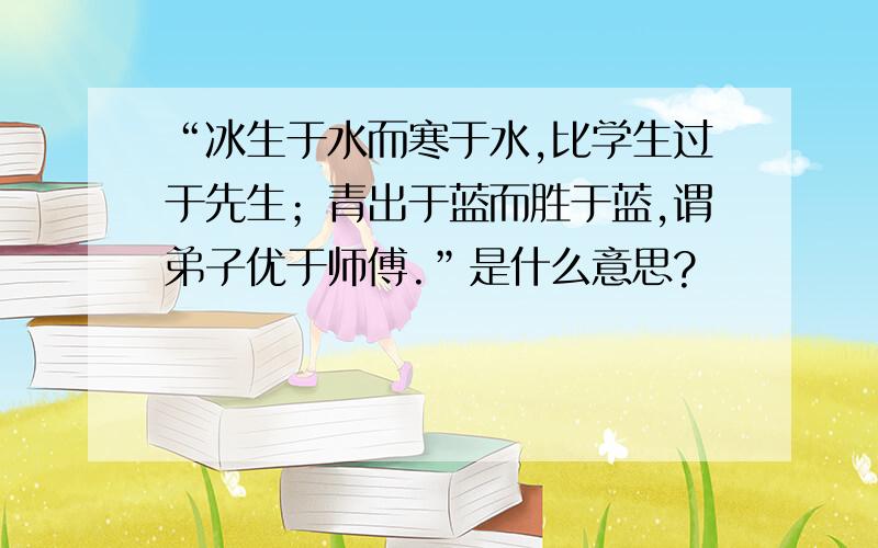 “冰生于水而寒于水,比学生过于先生；青出于蓝而胜于蓝,谓弟子优于师傅.”是什么意思?