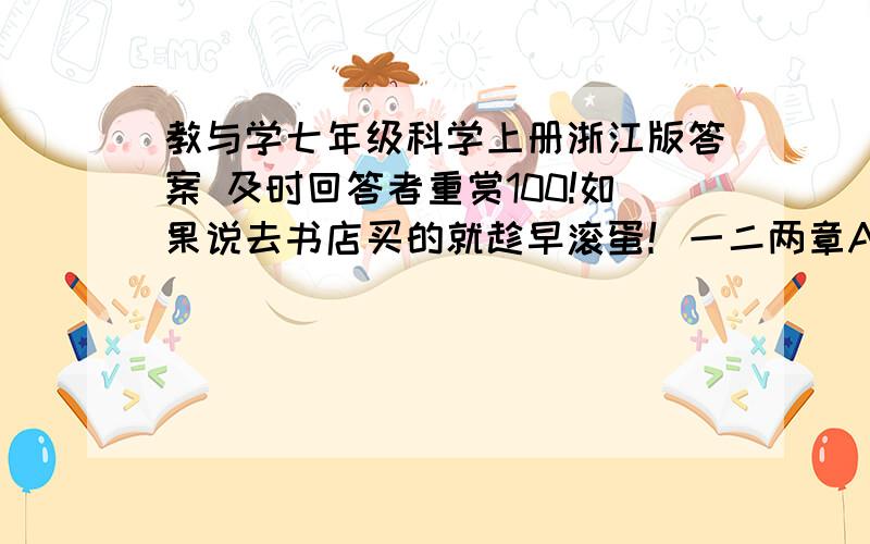 教与学七年级科学上册浙江版答案 及时回答者重赏100!如果说去书店买的就趁早滚蛋！一二两章A组题到63页为止！不是升级版，就是褐色的那种！满意的话再加50！只有在8月25日10点前回答有