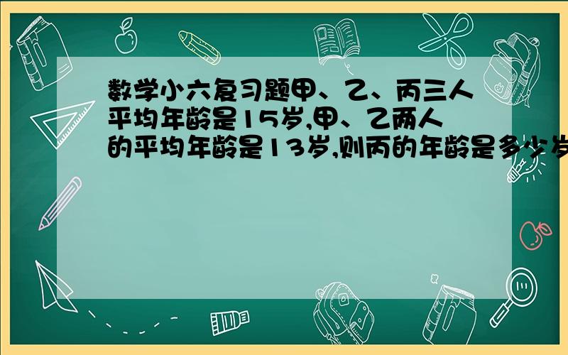 数学小六复习题甲、乙、丙三人平均年龄是15岁,甲、乙两人的平均年龄是13岁,则丙的年龄是多少岁?乙数除甲数的商是4,乙数是两数和的百分之几?