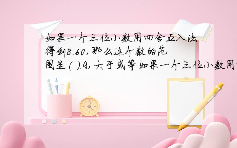 如果一个三位小数用四舍五入法得到8.60,那么这个数的范围是( ).A,大于或等如果一个三位小数用四舍五入法得到8.60,那么这个数的范围是( ).A,大于或等于8.59,但小于8.64 B,大于或等于8.595,但小于