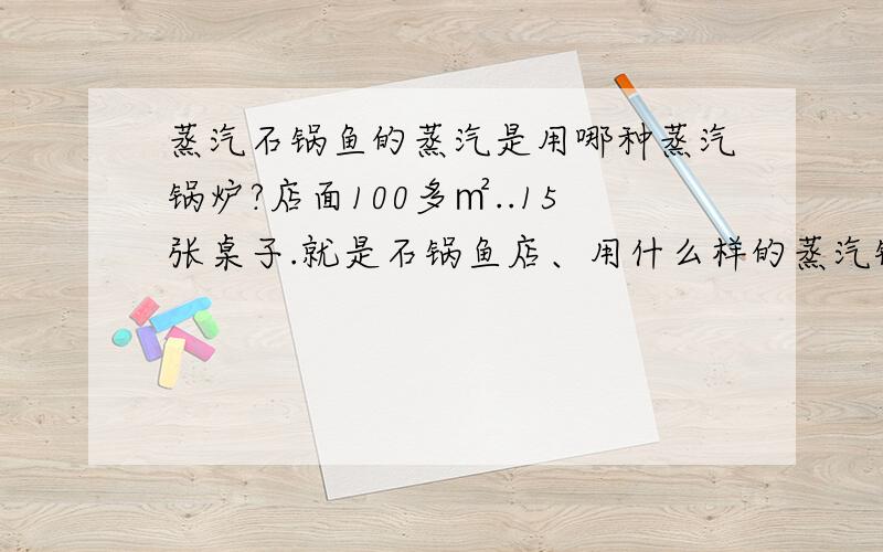 蒸汽石锅鱼的蒸汽是用哪种蒸汽锅炉?店面100多㎡..15张桌子.就是石锅鱼店、用什么样的蒸汽锅炉.什么型号,