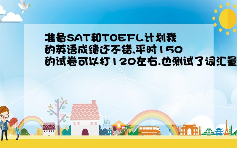 准备SAT和TOEFL计划我的英语成绩还不错,平时150的试卷可以打120左右.也测试了词汇量,大约4300.1.不打算参加高考2.托福单词和SAT单词都没有背3.打算过年后去北京新航道,我要参加什么课程4.打算