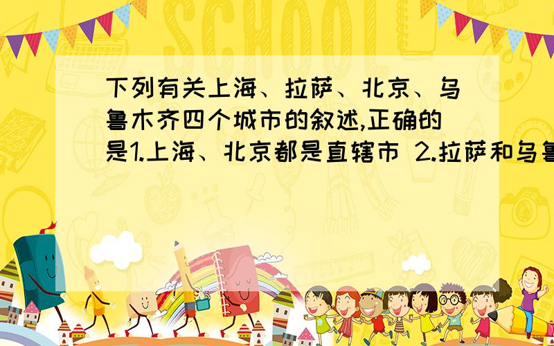 下列有关上海、拉萨、北京、乌鲁木齐四个城市的叙述,正确的是1.上海、北京都是直辖市 2.拉萨和乌鲁木齐都地处牧区 3.欧亚大陆中部重要的城市是拉萨 4.全国最大的经济中心是上海 哪三个