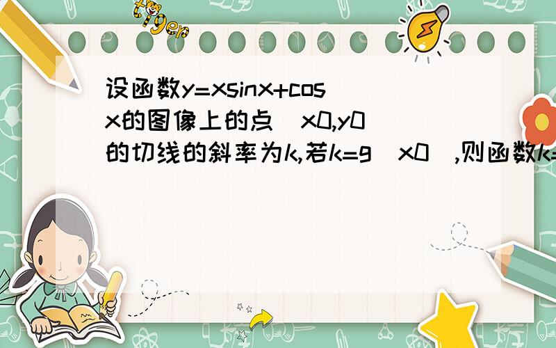 设函数y=xsinx+cosx的图像上的点（x0,y0)的切线的斜率为k,若k=g(x0),则函数k=g(x0)的图像大致为?余弦函数的图像与其切线的斜率k具体有什么关系啊,如果得到x0乘以cosx0=k,怎样才能判断它的图像,会的