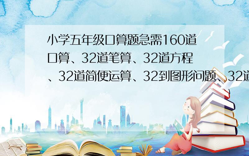 小学五年级口算题急需160道口算、32道笔算、32道方程、32道简便运算、32到图形问题、32道应用题!格式整齐 图形问题不用图高积分!