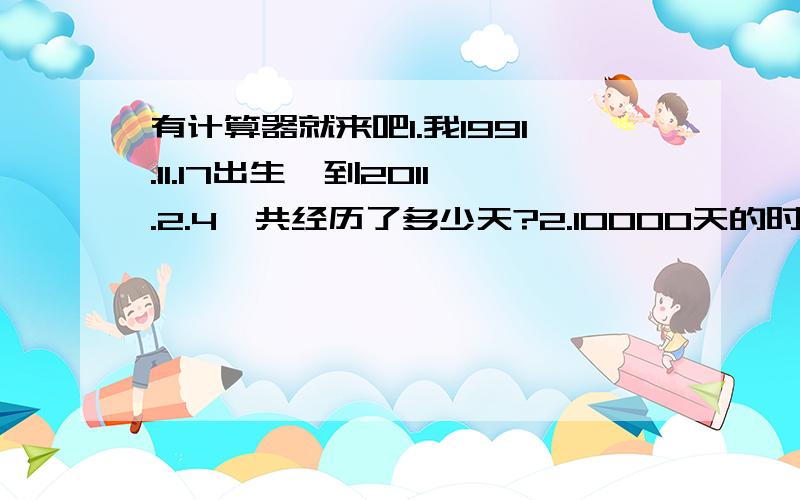 有计算器就来吧1.我1991.11.17出生,到2011.2.4一共经历了多少天?2.10000天的时候是几几年几月几日了?3.20000天的时候又是什么日子了?4.30000天的时候呢?别算错了,算完的话也帮自己算算吧,要珍惜时